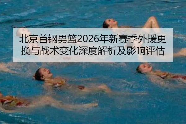 北京首钢男篮2026年新赛季外援更换与战术变化深度解析及影响评估
