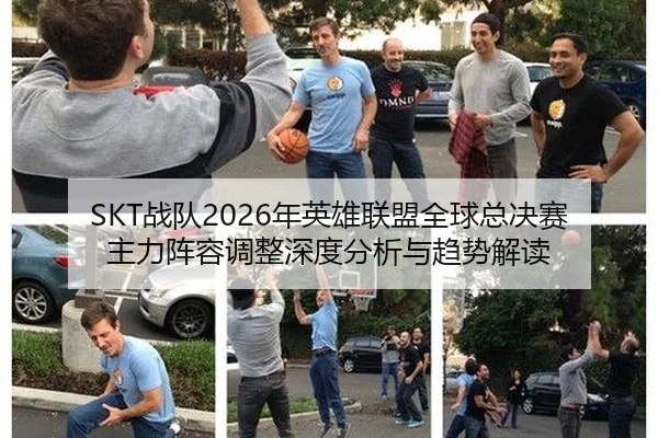 SKT战队2026年英雄联盟全球总决赛主力阵容调整深度分析与趋势解读